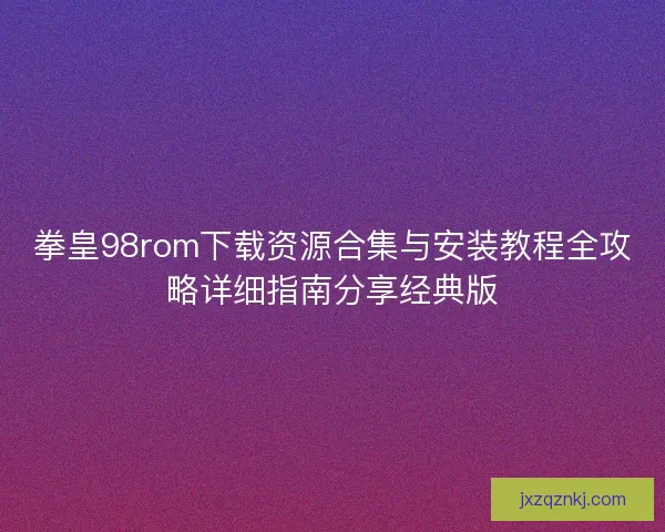 拳皇98rom下载资源合集与安装教程全攻略详细指南分享经典版