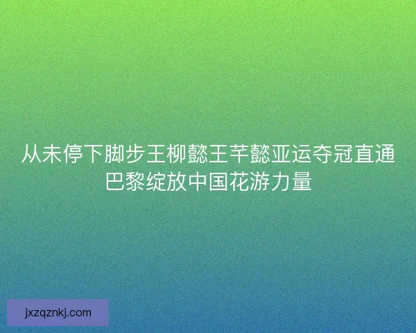 从未停下脚步王柳懿王芊懿亚运夺冠直通巴黎绽放中国花游力量